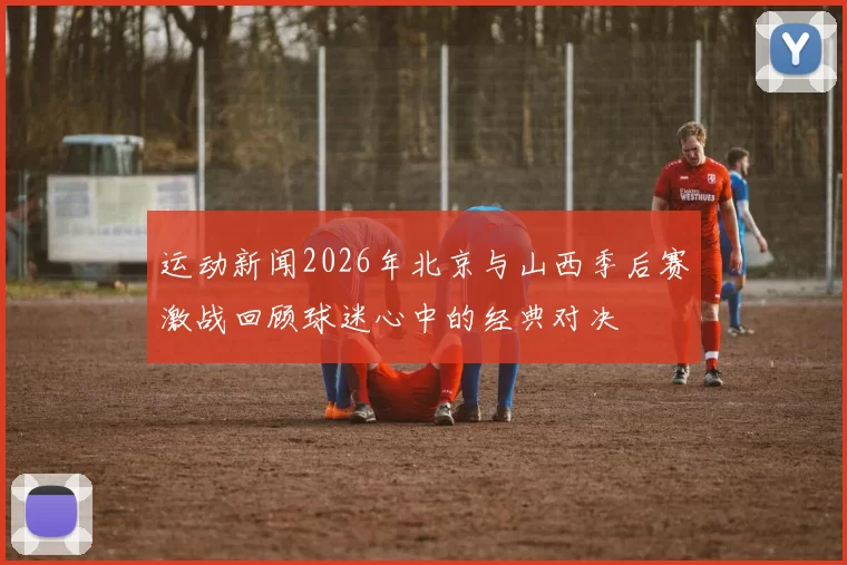 运动新闻2026年北京与山西季后赛激战回顾球迷心中的经典对决