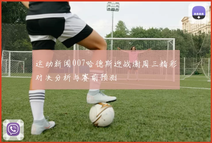 运动新闻007哈德斯迎战谢周三精彩对决分析与赛前预测