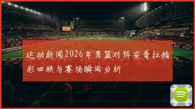 运动新闻2026年男篮对阵安哥拉精彩回顾与赛场瞬间分析