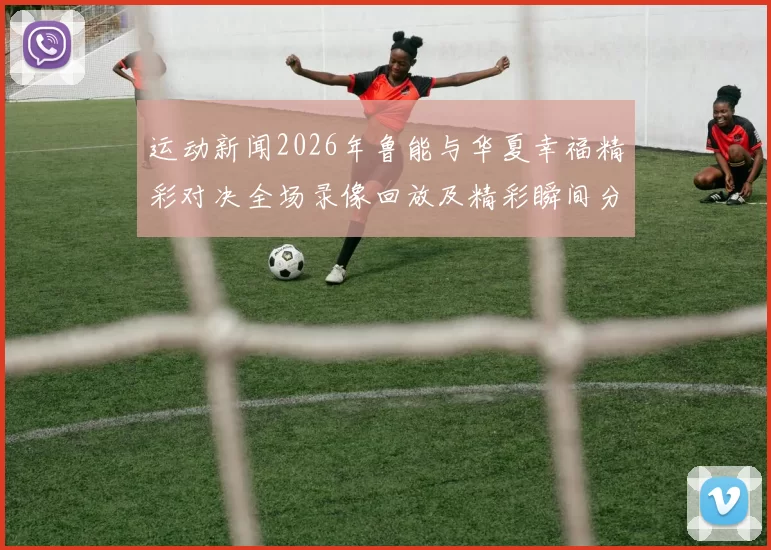 运动新闻2026年鲁能与华夏幸福精彩对决全场录像回放及精彩瞬间分析