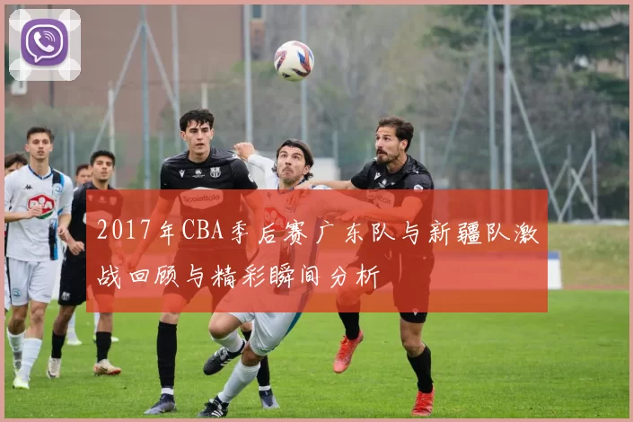 2017年CBA季后赛广东队与新疆队激战回顾与精彩瞬间分析