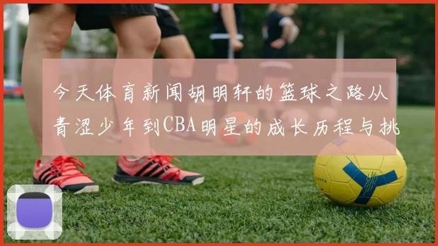 今天体育新闻胡明轩的篮球之路从青涩少年到CBA明星的成长历程与挑战